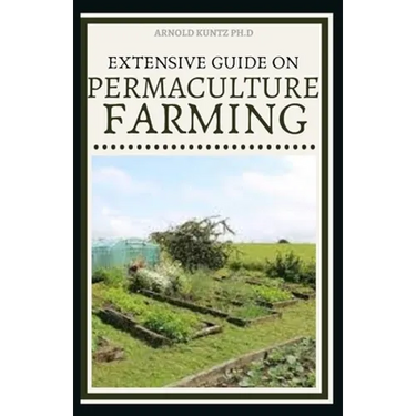 Extensive Guide on Permaculture Farming: A Simple Beginners Guide to Design and Grow Vegetables, Fruits, Herbs and Flowers Naturally