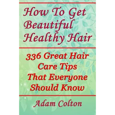 How To Get Beautiful Healthy Hair: 336 Great Hair Care Tips That Everyone Should Know