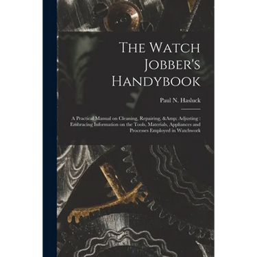 The Watch Jobber's Handybook: A Practical Manual on Cleaning, Repairing, & Adjusting: Embracing Information on the Tools, Materials, Appliances and