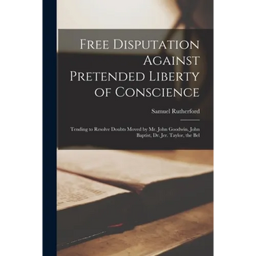 Free Disputation Against Pretended Liberty of Conscience: Tending to Resolve Doubts Moved by Mr. John Goodwin, John Baptist, Dr. Jer. Taylor, the Bel