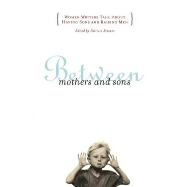 Between Mothers and Sons: Women Writers Talk about Having Sons and Raising Men