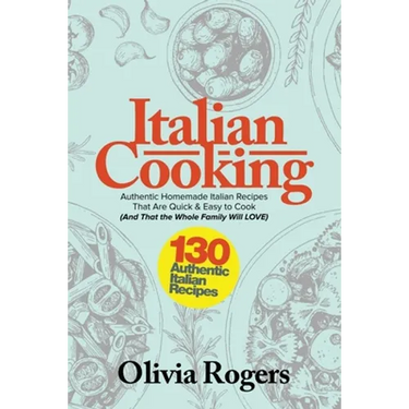Italian Cooking: 130 Authentic Homemade Italian Recipes That Are Quick & Easy to Cook (And That The Whole Family Will LOVE)!