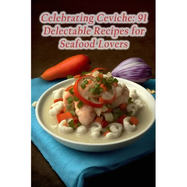 Celebrating Ceviche: 91 Delectable Recipes for Seafood Lovers