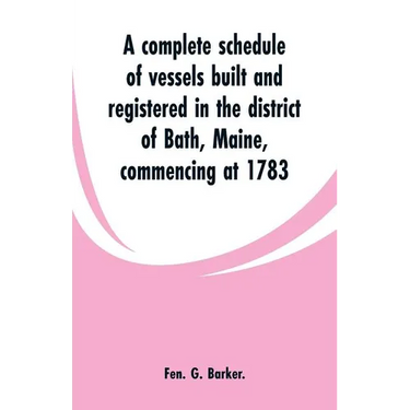 A complete schedule of vessels built and registered in the district of Bath, Maine, commencing at 1783