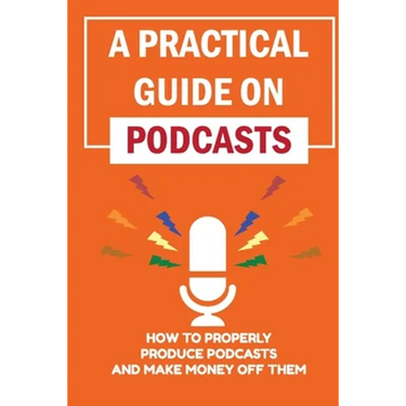 A Practical Guide On Podcasts: How To Properly Produce Podcasts And Make Money Off Them: Launch A Successful Podcasts