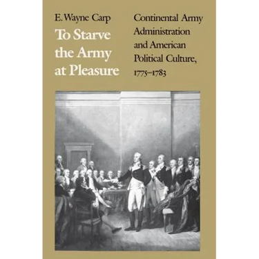 To Starve the Army at Pleasure: Continental Army Administration and American Political Culture, 1775-1793
