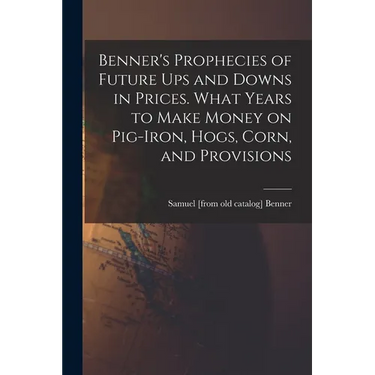 Benner's Prophecies of Future ups and Downs in Prices. What Years to Make Money on Pig-iron, Hogs, Corn, and Provisions