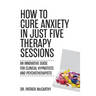 How to Cure Anxiety in Just Five Therapy Sessions: An Innovative Manual for Clinical Hypnotists and Psychotherapists