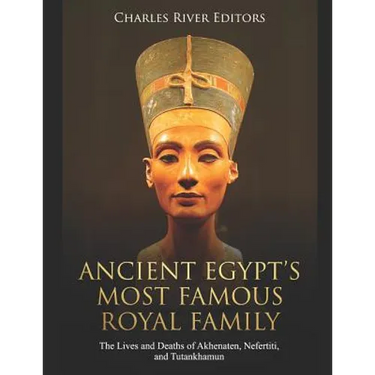 Ancient Egypt's Most Famous Royal Family: The Lives and Deaths of Akhenaten, Nefertiti, and Tutankhamun