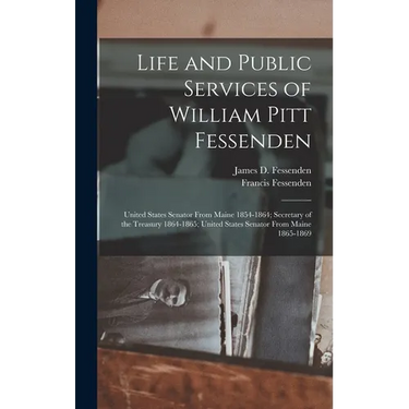 Life and Public Services of William Pitt Fessenden: United States Senator From Maine 1854-1864; Secretary of the Treasury 1864-1865; United States Sen