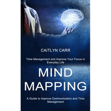 Mind Mapping: A Guide to Improve Communication and Time Management (Time Management and Improve Your Focus in Everyday Life)