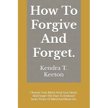 How To Forgive And Forget.: Cleanse Your Mind, Heal Your Heart, And Forget The Hurt To Embrace Inner Peace Of Mind And Move On.