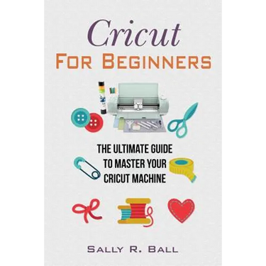 Cricut For Beginners: The Ultimate Guide To Master Your Cricut Machine