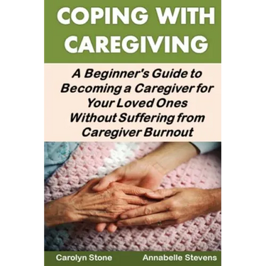 Coping With Caregiving: A Beginner's Guide to Becoming a Caregiver for Your Loved Ones Without Suffering from Caregiver Burnout