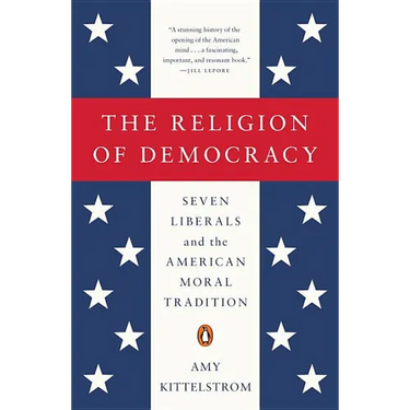 The Religion of Democracy: Seven Liberals and the American Moral Tradition