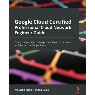 Google Cloud Certified Professional Cloud Network Engineer Guide: Design, implement, manage, and secure a network architecture in Google Cloud