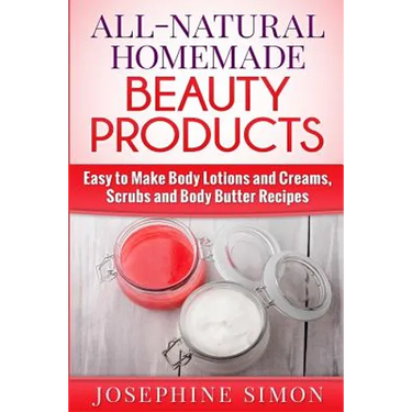 All-Natural Homemade Beauty Products: Easy to Make Body Lotions and Creams, Scrubs and Body Butters Recipes
