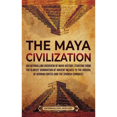 The Maya Civilization: An Enthralling Overview of Maya History, Starting from the Olmecs' Domination of Ancient Mexico to the Arrival of Hernan Cortes