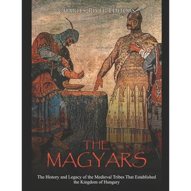 The Magyars: The History and Legacy of the Medieval Tribes that Established the Kingdom of Hungary