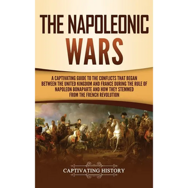 The Napoleonic Wars: A Captivating Guide to the Conflicts That Began Between the United Kingdom and France During the Rule of Napoleon Bonaparte and H