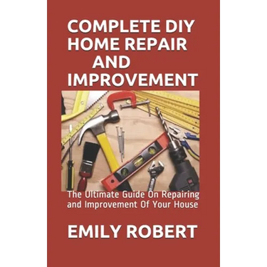 Complete DIY Home Repair and Improvement: The Ultimate Guide On Repairing and Improvement Of Your House