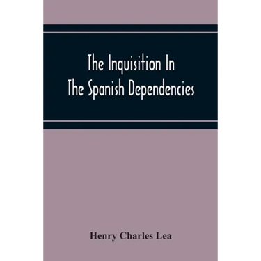The Inquisition In The Spanish Dependencies: Sicily - Naples - Sardinia - Milan - The Canaries - Mexico - Peru - New Granada