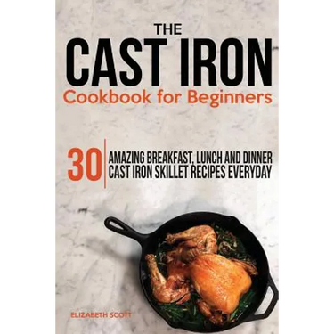 The Cast Iron Cookbook For Beginners: 30 Amazing Breakfast, Lunch and Dinner Cast Iron Skillet Recipes Everyday