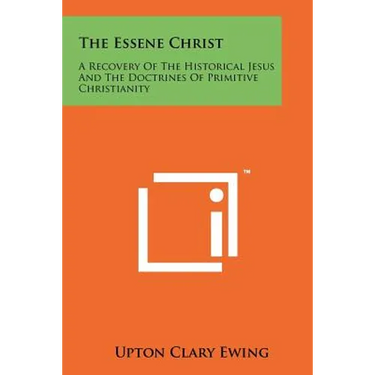 The Essene Christ: A Recovery Of The Historical Jesus And The Doctrines Of Primitive Christianity