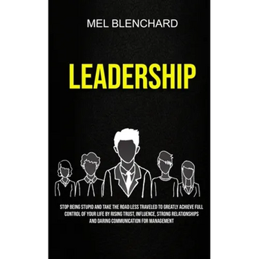 Leadership: Stop Being Stupid And Take The Road Less Traveled To Greatly Achieve Full Control Of Your Life By Rising Trust, Influence, Strong Relation