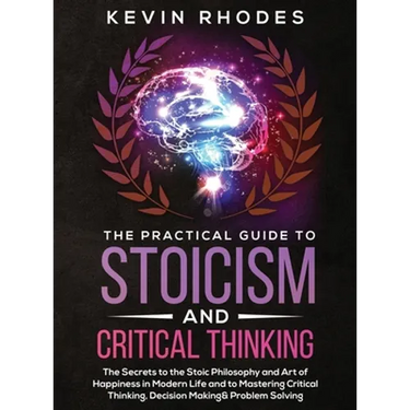 The Practical Guide to Stoicism and Critical Thinking: The Secrets to the Stoic Philosophy and Art of Happiness in Modern Life and to Mastering Critic