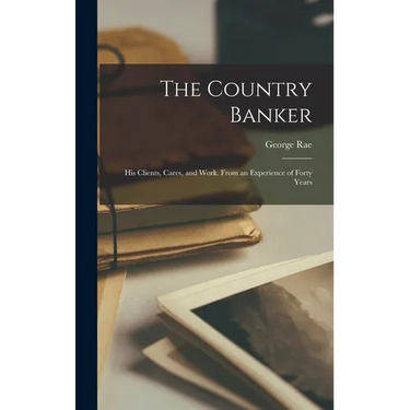 The Country Banker: His Clients, Cares, and Work. From an Experience of Forty Years