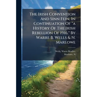The Irish Convention And Sinn Fein, In Continuation Of "a History Of The Irish Rebellion Of 1916," By Warre B. Wells & N. Marlowe