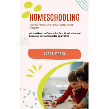 Homeschooling: How to Painlessly Start a Homeschool Program (All You Need to Create the Best Curriculum and Learning Environment for Your Child)