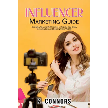 Influencer Marketing Guide: Strategies, Tips, and Best Practices for Growing Your Brand, Increasing Sales, and Boosting Online Visibility