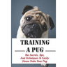 Training A Pug: The Secrets, Tips, And Techniques To Easily House Train Your Pug: House Training For Your Pug Guide