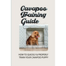Cavapoo Training Guide: How To Quickly & Properly Train Your Cavapoo Puppy: How To Take Care Of A Cavapoo Puppy