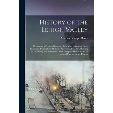 History of the Lehigh Valley: Containing a Copious Selection of the Most Interesting Facts, Traditions, Biographical Sketches, Anecdotes, Etc., Etc.