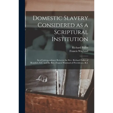 Domestic Slavery Considered as a Scriptural Institution: in a Correspondence Between the Rev. Richard Fuller of Beaufort, S.C. and the Rev. Francis Wa