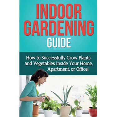 Indoor Gardening Guide: How to successfully grow plants and vegetables inside your home, apartment, or office!