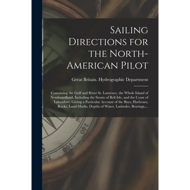 Sailing Directions for the North-American Pilot: Containing the Gulf and River St. Laurence, the Whole Island of Newfoundland, Including the Straits o
