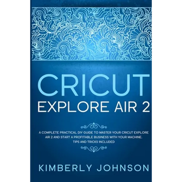 Cricut Explore Air 2: A Complete Practical DIY Guide to Master your Cricut Explore Air 2 and Start a Profitable Business with your Machine.