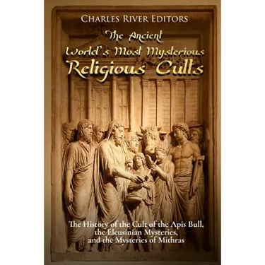 The Ancient World's Most Mysterious Religious Cults: The History of the Cult of the Apis Bull, the Eleusinian Mysteries, and the Mysteries of Mithras