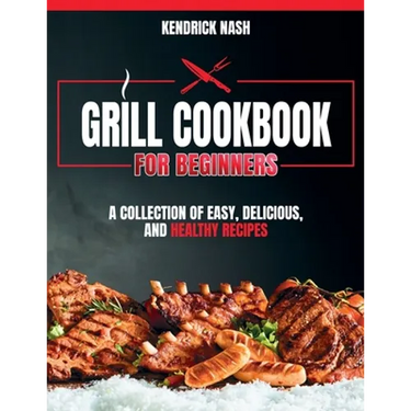 Grill Cookbook for Beginners: A Collection of Easy, Delicious, and Healthy Recipes