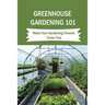 Greenhouse Gardening 101: Make Your Gardening Dreams Come True: How To Start Your Own Greenhouse