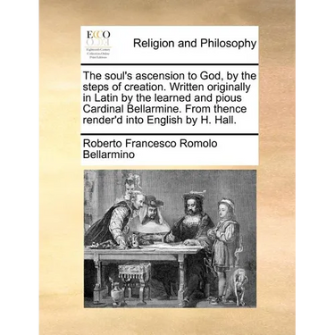 The soul's ascension to God, by the steps of creation. Written originally in Latin by the learned and pious Cardinal Bellarmine. From thence render'd