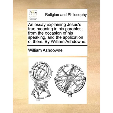An Essay Explaining Jesus's True Meaning in His Parables; From the Occasion of His Speaking, and the Application of Them. by William Ashdowne.
