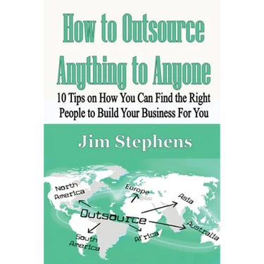 How to Outsource Anything to Anyone: 10 Tips on How You Can Find the Right People to Build Your Business For You