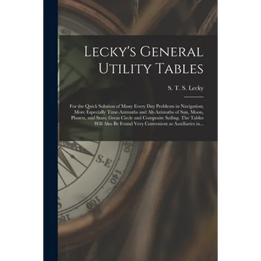 Lecky's General Utility Tables; for the Quick Solution of Many Every Day Problems in Navigation; More Especially Time-azimuths and Alt-azimuths of Sun