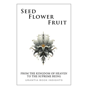 Seed, Flower, Fruit: From the Kingdom of Heaven to the Supreme Being: Urantia Book Insights