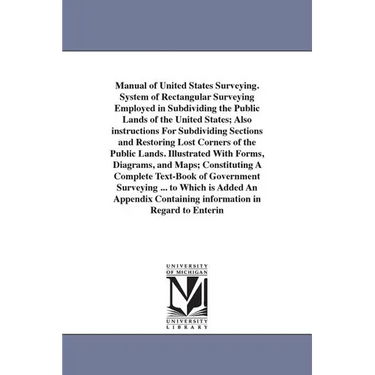 Manual of United States Surveying. System of Rectangular Surveying Employed in Subdividing the Public Lands of the United States; Also instructions Fo